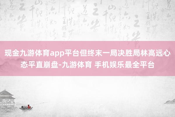 现金九游体育app平台但终末一局决胜局林高远心态平直崩盘-九游体育 手机娱乐最全平台