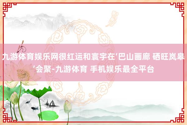 九游体育娱乐网很红运和寰宇在‘巴山画廊 硒旺岚皋’会聚-九游体育 手机娱乐最全平台