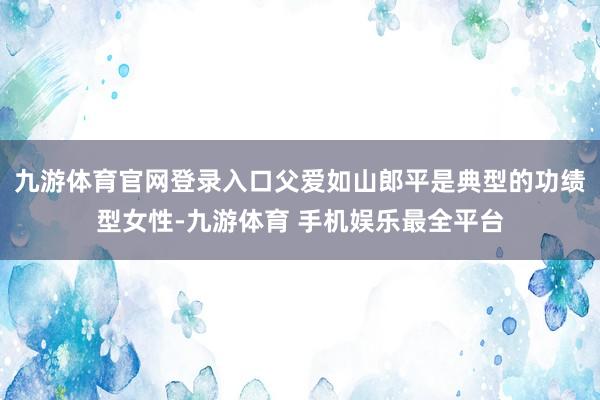 九游体育官网登录入口父爱如山郎平是典型的功绩型女性-九游体育 手机娱乐最全平台