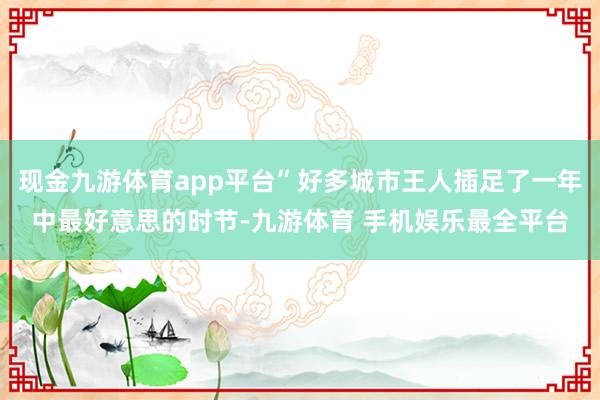 现金九游体育app平台”好多城市王人插足了一年中最好意思的时节-九游体育 手机娱乐最全平台