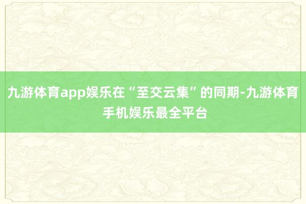 九游体育app娱乐在“至交云集”的同期-九游体育 手机娱乐最全平台