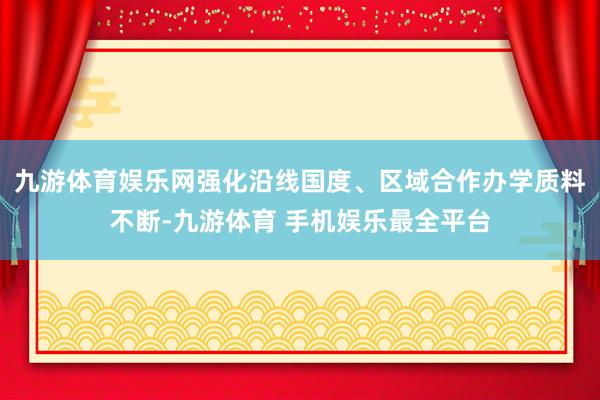 九游体育娱乐网强化沿线国度、区域合作办学质料不断-九游体育 手机娱乐最全平台