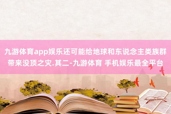 九游体育app娱乐还可能给地球和东说念主类族群带来没顶之灾.其二-九游体育 手机娱乐最全平台