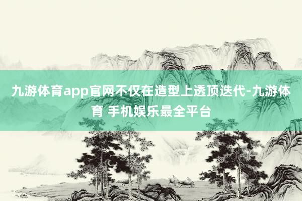 九游体育app官网不仅在造型上透顶迭代-九游体育 手机娱乐最全平台