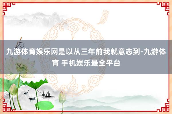 九游体育娱乐网是以从三年前我就意志到-九游体育 手机娱乐最全平台