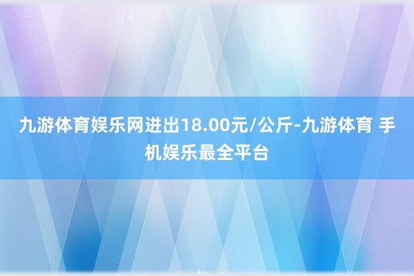 九游体育娱乐网进出18.00元/公斤-九游体育 手机娱乐最全平台