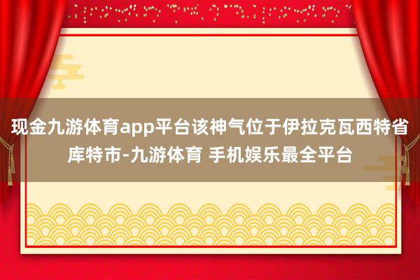 现金九游体育app平台该神气位于伊拉克瓦西特省库特市-九游体育 手机娱乐最全平台