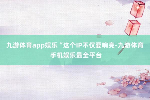 九游体育app娱乐“这个IP不仅要响亮-九游体育 手机娱乐最全平台