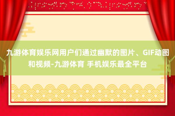 九游体育娱乐网用户们通过幽默的图片、GIF动图和视频-九游体育 手机娱乐最全平台