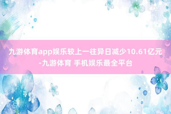 九游体育app娱乐较上一往异日减少10.61亿元-九游体育 手机娱乐最全平台