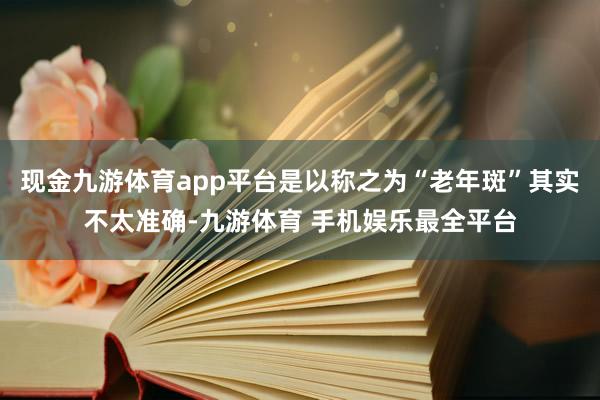 现金九游体育app平台是以称之为“老年斑”其实不太准确-九游体育 手机娱乐最全平台