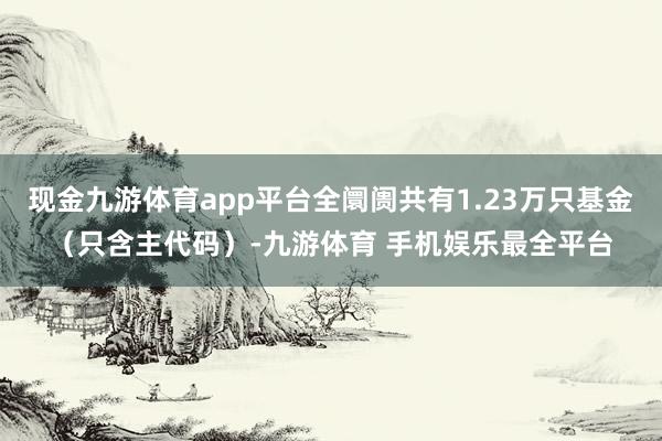 现金九游体育app平台全阛阓共有1.23万只基金（只含主代码）-九游体育 手机娱乐最全平台