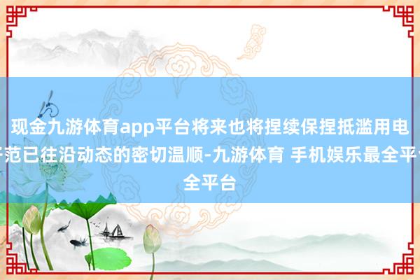 现金九游体育app平台将来也将捏续保捏抵滥用电子范已往沿动态的密切温顺-九游体育 手机娱乐最全平台