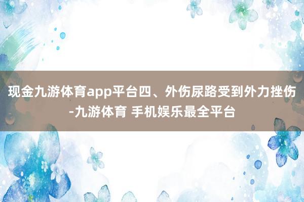 现金九游体育app平台四、外伤尿路受到外力挫伤-九游体育 手机娱乐最全平台