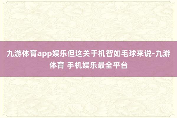 九游体育app娱乐但这关于机智如毛球来说-九游体育 手机娱乐最全平台