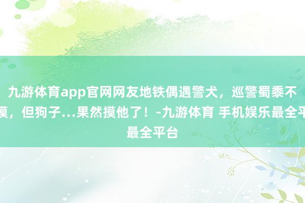 九游体育app官网网友地铁偶遇警犬，巡警蜀黍不让摸，但狗子…果然摸他了！-九游体育 手机娱乐最全平台