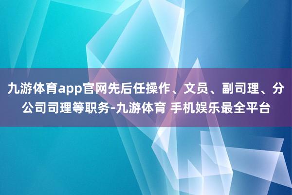 九游体育app官网先后任操作、文员、副司理、分公司司理等职务-九游体育 手机娱乐最全平台