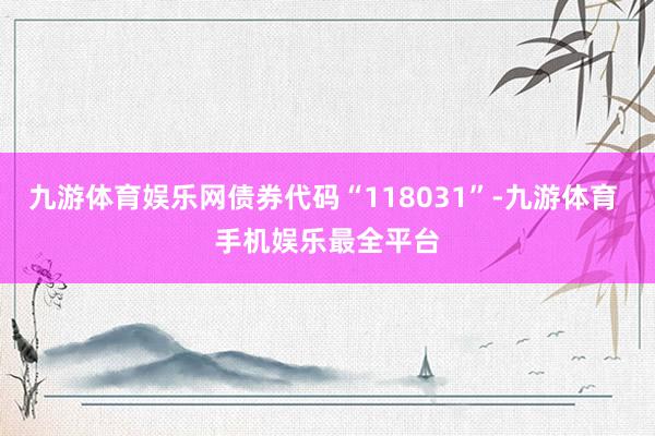 九游体育娱乐网债券代码“118031”-九游体育 手机娱乐最全平台