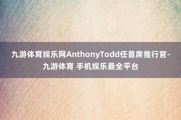 九游体育娱乐网AnthonyTodd任首席推行官-九游体育 手机娱乐最全平台