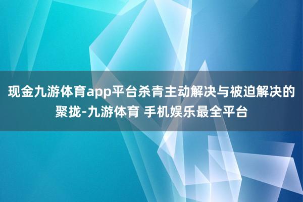 现金九游体育app平台杀青主动解决与被迫解决的聚拢-九游体育 手机娱乐最全平台