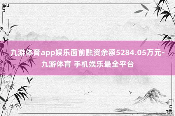 九游体育app娱乐面前融资余额5284.05万元-九游体育 手机娱乐最全平台