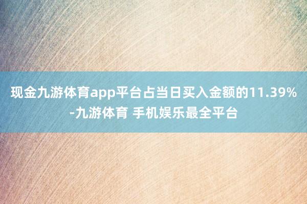 现金九游体育app平台占当日买入金额的11.39%-九游体育 手机娱乐最全平台