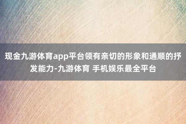 现金九游体育app平台领有亲切的形象和通顺的抒发能力-九游体育 手机娱乐最全平台