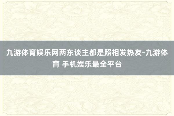 九游体育娱乐网两东谈主都是照相发热友-九游体育 手机娱乐最全平台