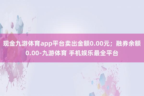 现金九游体育app平台卖出金额0.00元；融券余额0.00-九游体育 手机娱乐最全平台