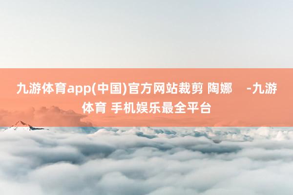 九游体育app(中国)官方网站裁剪 陶娜    -九游体育 手机娱乐最全平台