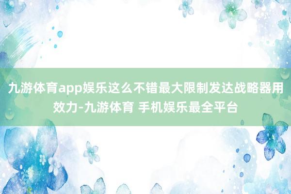 九游体育app娱乐这么不错最大限制发达战略器用效力-九游体育 手机娱乐最全平台