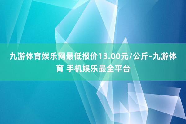 九游体育娱乐网最低报价13.00元/公斤-九游体育 手机娱乐最全平台