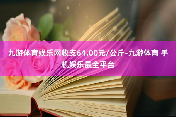 九游体育娱乐网收支64.00元/公斤-九游体育 手机娱乐最全平台