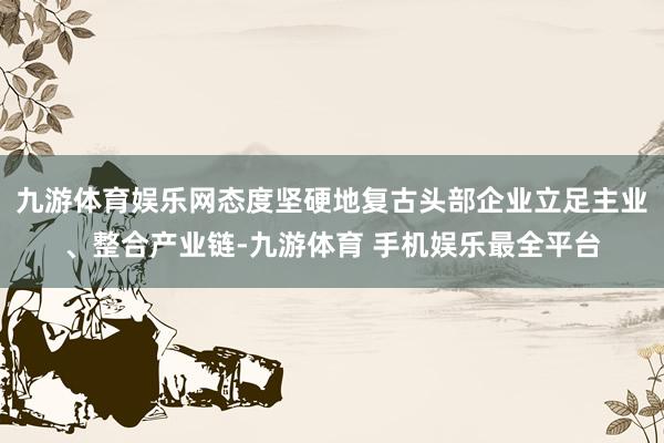 九游体育娱乐网态度坚硬地复古头部企业立足主业、整合产业链-九游体育 手机娱乐最全平台