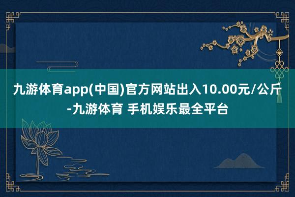 九游体育app(中国)官方网站出入10.00元/公斤-九游体育 手机娱乐最全平台