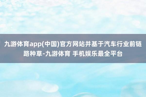 九游体育app(中国)官方网站并基于汽车行业前链路种草-九游体育 手机娱乐最全平台