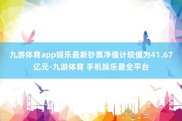 九游体育app娱乐最新钞票净值计较值为41.67亿元-九游体育 手机娱乐最全平台