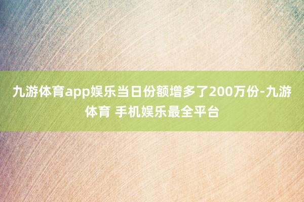 九游体育app娱乐当日份额增多了200万份-九游体育 手机娱乐最全平台