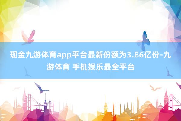 现金九游体育app平台最新份额为3.86亿份-九游体育 手机娱乐最全平台