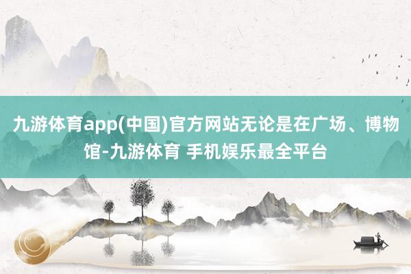 九游体育app(中国)官方网站无论是在广场、博物馆-九游体育 手机娱乐最全平台