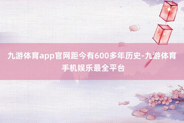 九游体育app官网距今有600多年历史-九游体育 手机娱乐最全平台