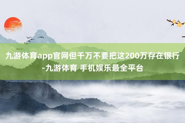 九游体育app官网但千万不要把这200万存在银行-九游体育 手机娱乐最全平台