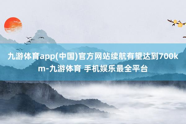 九游体育app(中国)官方网站续航有望达到700km-九游体育 手机娱乐最全平台