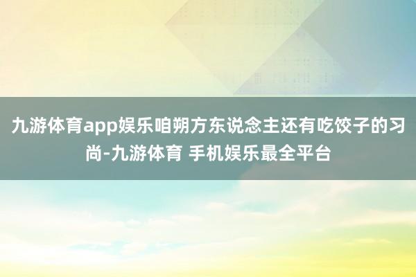 九游体育app娱乐咱朔方东说念主还有吃饺子的习尚-九游体育 手机娱乐最全平台