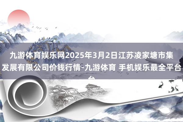 九游体育娱乐网2025年3月2日江苏凌家塘市集发展有限公司价钱行情-九游体育 手机娱乐最全平台