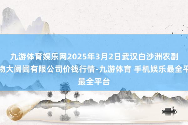 九游体育娱乐网2025年3月2日武汉白沙洲农副产物大阛阓有限公司价钱行情-九游体育 手机娱乐最全平台