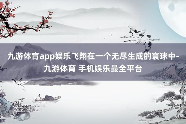 九游体育app娱乐飞翔在一个无尽生成的寰球中-九游体育 手机娱乐最全平台