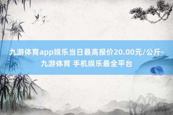 九游体育app娱乐当日最高报价20.00元/公斤-九游体育 手机娱乐最全平台