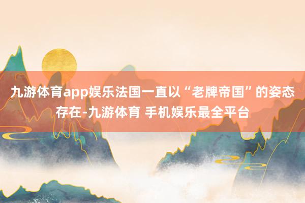 九游体育app娱乐法国一直以“老牌帝国”的姿态存在-九游体育 手机娱乐最全平台