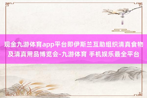 现金九游体育app平台即伊斯兰互助组织清真食物及清真用品博览会-九游体育 手机娱乐最全平台